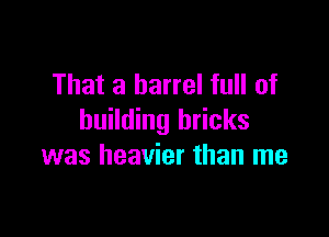 That a barrel full of

building bricks
was heavier than me