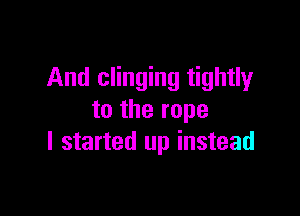 And clinging tightly

to the rope
I started up instead