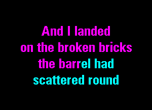 And I landed
on the broken bricks

the barrel had
scattered round
