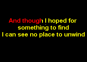 And though ! hoped for
something to find

I can see no place to unwind