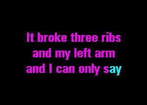It broke three ribs

and my left arm
and I can only sayr