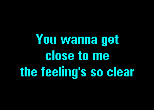 You wanna get

close to me
the feeling's so clear