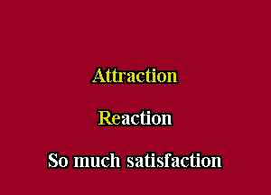 Attraction

Reaction

So much satisfaction