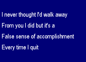 I never thought I'd walk away

From you I did but it's a

False sense of accomplishment

Every time I quit