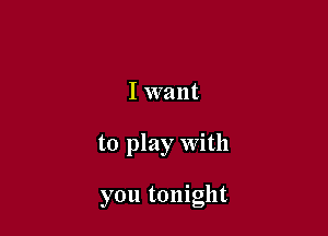 I want

to play With

you tonight