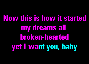 Now this is how it started
my dreams all

broken-hearted
yet I want you, baby