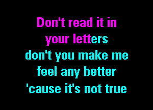 Don't read it in
your letters

don't you make me
feel any better

'cause it's not true
