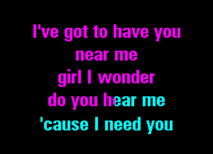 I've got to have you
near me

girl I wonder
do you hear me

'cause I need you