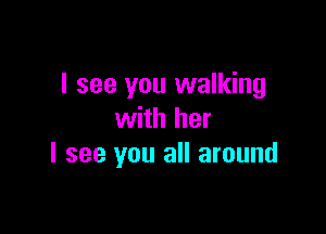 I see you walking

with her
I see you all around