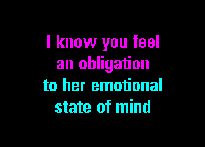 I know you feel
an obligation

to her emotional
state of mind