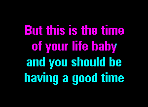 But this is the time
of your life baby

and you should be
having a good time