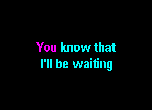 You know that

I'll be waiting
