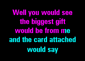 Well you would see
the biggest gift

would be from me
and the card attached

would say