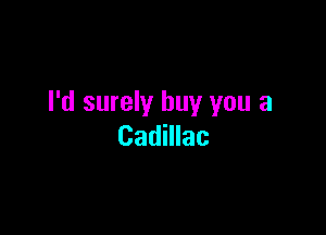 I'd surely buy you a

Cadillac