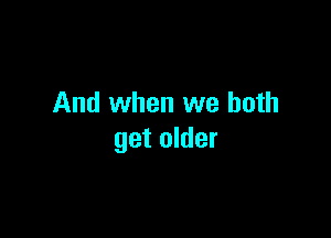 And when we both

get older