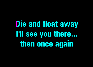 Die and float away

I'll see you there...
then once again