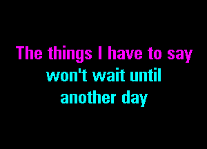 The things I have to say

won't wait until
another day