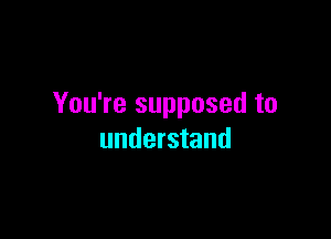 You're supposed to

understand