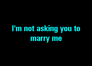 I'm not asking you to

marry me