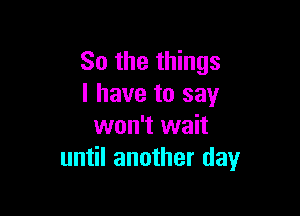 So the things
I have to say

won't wait
until another day