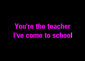 You're the teacher

I've come to school