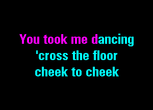 You took me dancing

'cross the floor
cheek to cheek