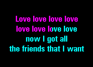 Love love love love
love love love love

now I got all
the friends that I want