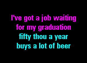 I've got a job waiting
for my graduation

fifty thou a year
buys a lot of beer