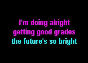 I'm doing alright

getting good grades
the future's so bright