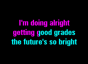 I'm doing alright

getting good grades
the future's so bright