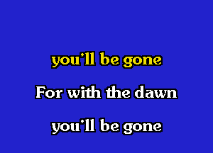 you'll be gone

For with the dawn

you'll be gone