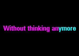 Without thinking anymore