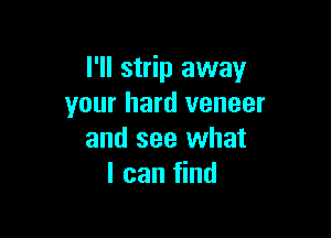 I'll strip away
your hard veneer

and see what
I can find