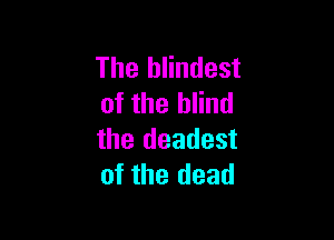The hlindest
of the blind

the deadest
of the dead