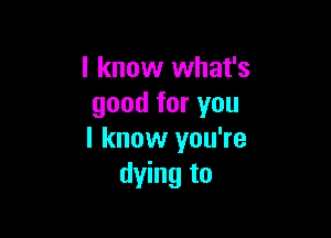 I know what's
good for you

I know you're
dying to