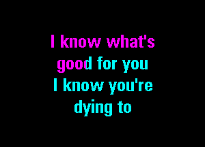 I know what's
good for you

I know you're
dying to