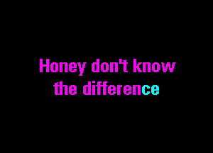 Honey don't know

the difference