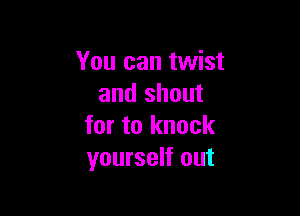 You can twist
and shout

for to knock
yourself out