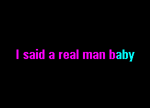 I said a real man baby