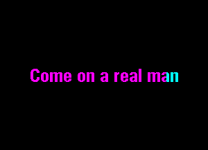 Come on a real man
