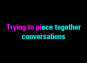 Trying to piece together

conversations