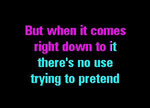 But when it comes
right down to it

there's no use
trying to pretend