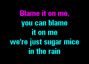 Blame it on me.
you can blame

it on me
we're just sugar mice
in the rain