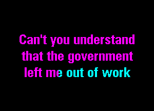 Can't you understand

that the government
left me out of work