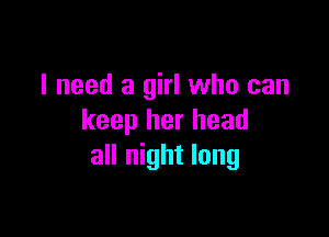 I need a girl who can

keep her head
all night long