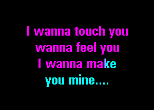 I wanna touch you
wanna feel you

I wanna make
you mine....