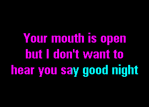 Your mouth is open

but I don't want to
hear you say good night