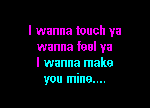 I wanna touch ya
wanna feel ya

I wanna make
you mine....
