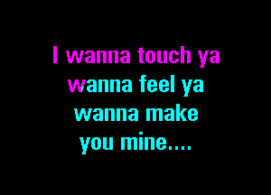 I wanna touch ya
wanna feel ya

wanna make
you mine....