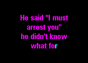 He said I must
arrest you

he didn't know
what for